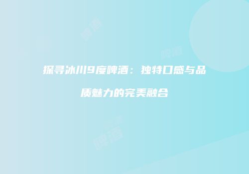 探寻冰川9度啤酒：独特口感与品质魅力的完美融合