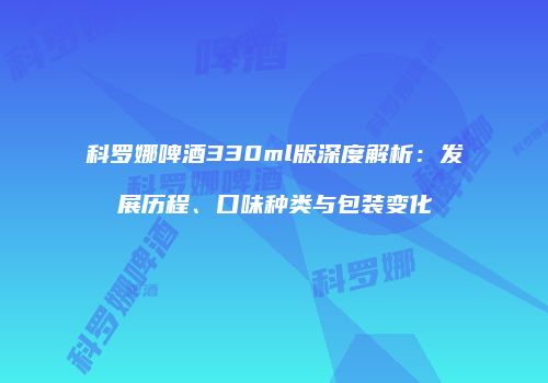 科罗娜啤酒330ml版深度解析：发展历程、口味种类与包装变化