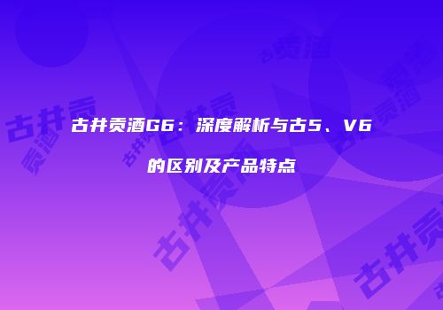 古井贡酒G6：深度解析与古5、V6的区别及产品特点
