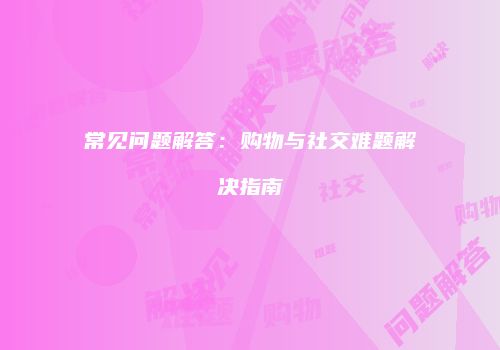 常见问题解答：购物与社交难题解决指南