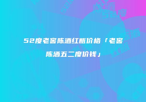 52度老窖陈酒红瓶价格「老窖陈洒五二度价钱」