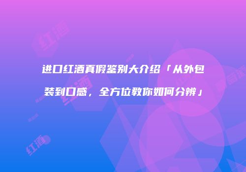 进口红酒真假鉴别大介绍「从外包装到口感，全方位教你如何分辨」