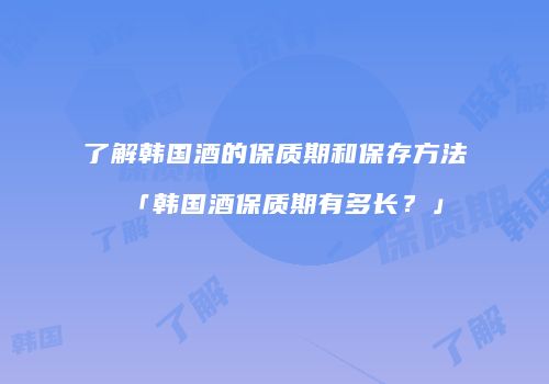 了解韩国酒的保质期和保存方法「韩国酒保质期有多长？」