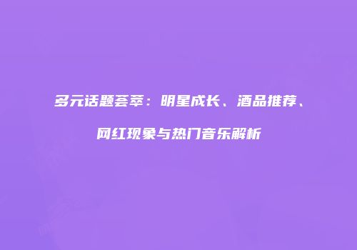 多元话题荟萃：明星成长、酒品推荐、网红现象与热门音乐解析