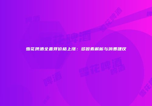 雪花啤酒全麦芽价格上涨：多因素解析与消费建议