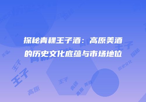 探秘青稞王子酒：高原美酒的历史文化底蕴与市场地位