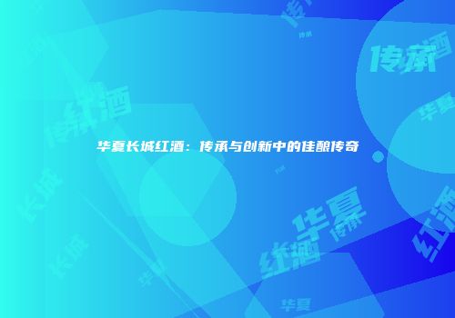 华夏长城红酒：传承与创新中的佳酿传奇
