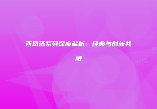西凤酒系列深度解析：经典与创新共融