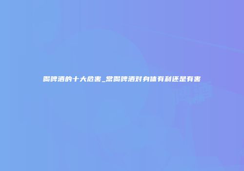 喝啤酒的十大危害_常喝啤酒对身体有利还是有害