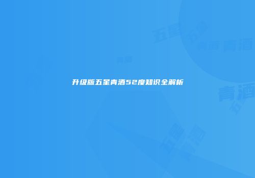 升级版五星青酒52度知识全解析