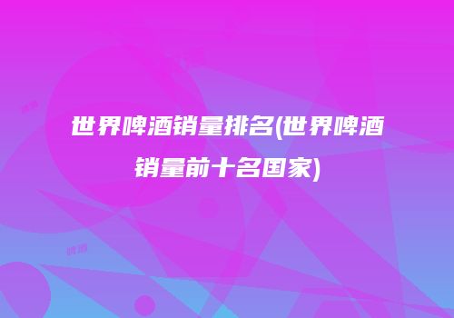 世界啤酒销量排名(世界啤酒销量前十名国家)