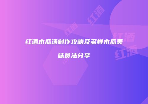 红酒木瓜汤制作攻略及多样木瓜美味食法分享