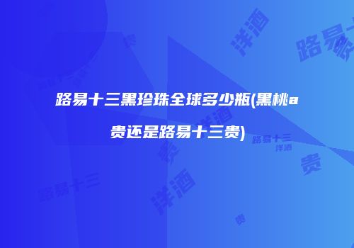 路易十三黑珍珠全球多少瓶(黑桃a贵还是路易十三贵)