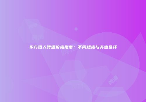 东方猎人啤酒价格指南：不同规格与实惠选择