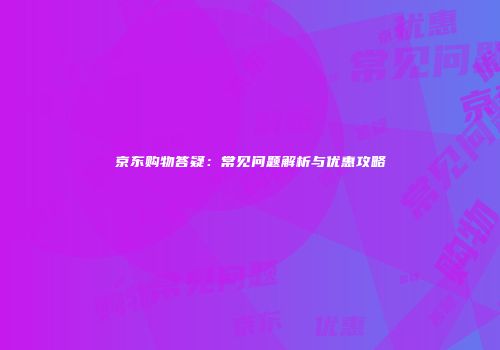 京东购物答疑：常见问题解析与优惠攻略