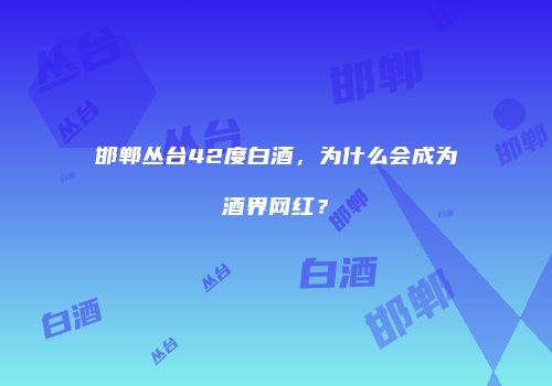 邯郸丛台42度白酒，为什么会成为酒界网红？