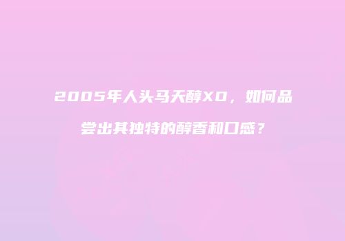 2005年人头马天醇XO，如何品尝出其独特的醇香和口感？