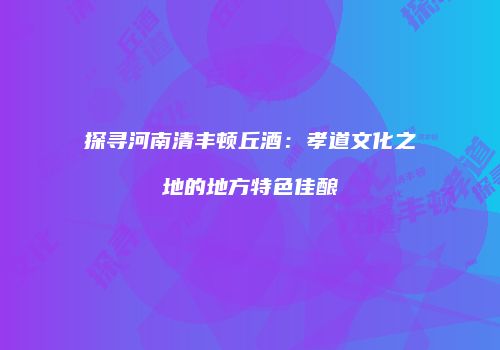 探寻河南清丰顿丘酒：孝道文化之地的地方特色佳酿