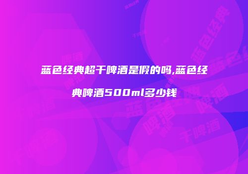 蓝色经典超干啤酒是假的吗,蓝色经典啤酒500ml多少钱