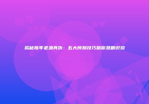 揭秘陈年老酒真伪：五大辨别技巧助你慧眼识珍