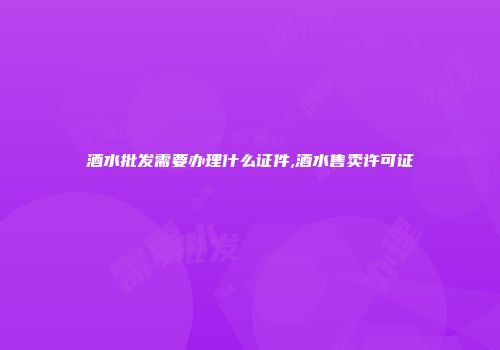 酒水批发需要办理什么证件,酒水售卖许可证