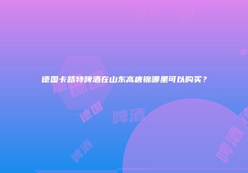 德国卡路特啤酒在山东高唐锦哪里可以购买？