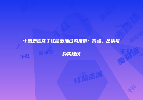 中粮赤霞珠干红葡萄酒选购指南：价格、品质与购买建议