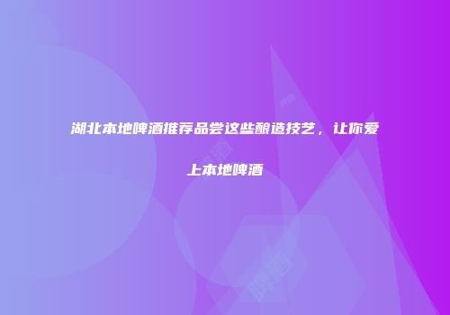 湖北本地啤酒推荐品尝这些酿造技艺，让你爱上本地啤酒
