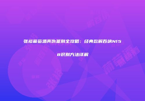 张裕葡萄酒真伪鉴别全攻略：经典款解百纳N158识别方法详解