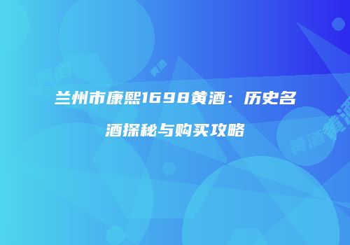 兰州市康熙1698黄酒：历史名酒探秘与购买攻略