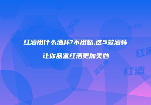 红酒用什么酒杯?不用愁,这5款酒杯让你品鉴红酒更加美妙
