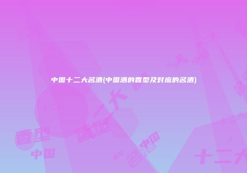 中国十二大名酒(中国酒的香型及对应的名酒)