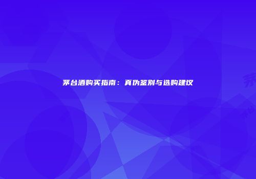 茅台酒购买指南：真伪鉴别与选购建议