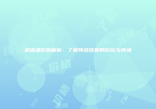 叙麻酒价格解析：了解传统佳酿的价位与内涵