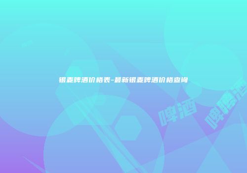 银麦啤酒价格表-最新银麦啤酒价格查询