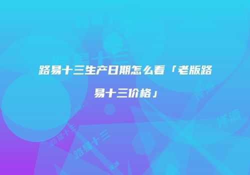 路易十三生产日期怎么看「老版路易十三价格」