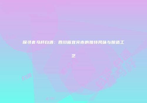 探寻套马杆白酒：四川省宜宾市的独特风味与酿造工艺