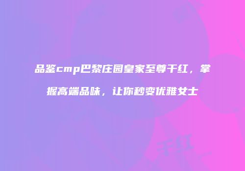 品鉴cmp巴黎庄园皇家至尊干红，掌握高端品味，让你秒变优雅女士