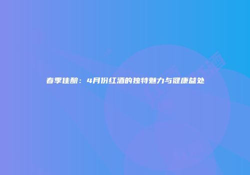 春季佳酿：4月份红酒的独特魅力与健康益处