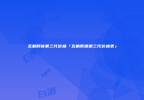五粮醇新第三代价格「五粮醇酒第三代价格表」