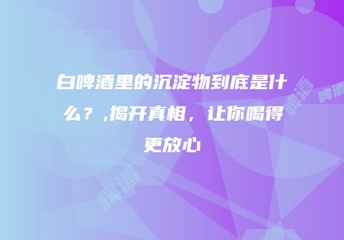 白啤酒里的沉淀物到底是什么？,揭开真相，让你喝得更放心