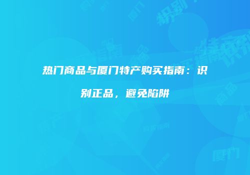 热门商品与厦门特产购买指南：识别正品，避免陷阱