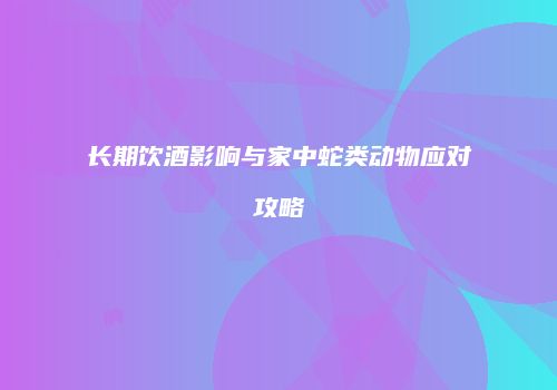 长期饮酒影响与家中蛇类动物应对攻略