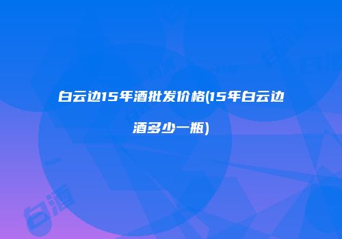 白云边15年酒批发价格(15年白云边酒多少一瓶)