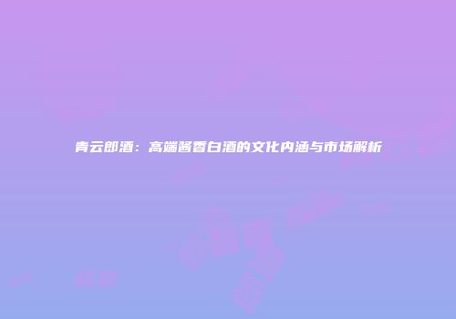 青云郎酒：高端酱香白酒的文化内涵与市场解析