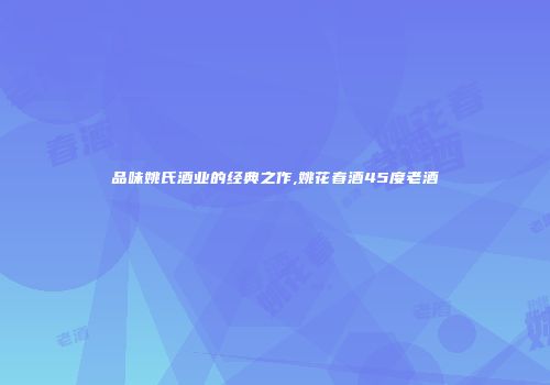 品味姚氏酒业的经典之作,姚花春酒45度老酒