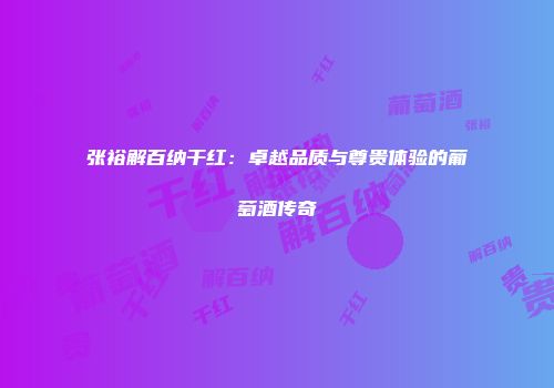 张裕解百纳干红：卓越品质与尊贵体验的葡萄酒传奇