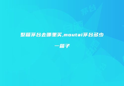 整箱茅台去哪里买,moutai茅台多少一箱子