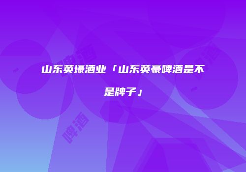 山东英壕酒业「山东英豪啤酒是不是牌子」