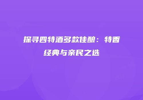探寻四特酒多款佳酿：特香经典与亲民之选